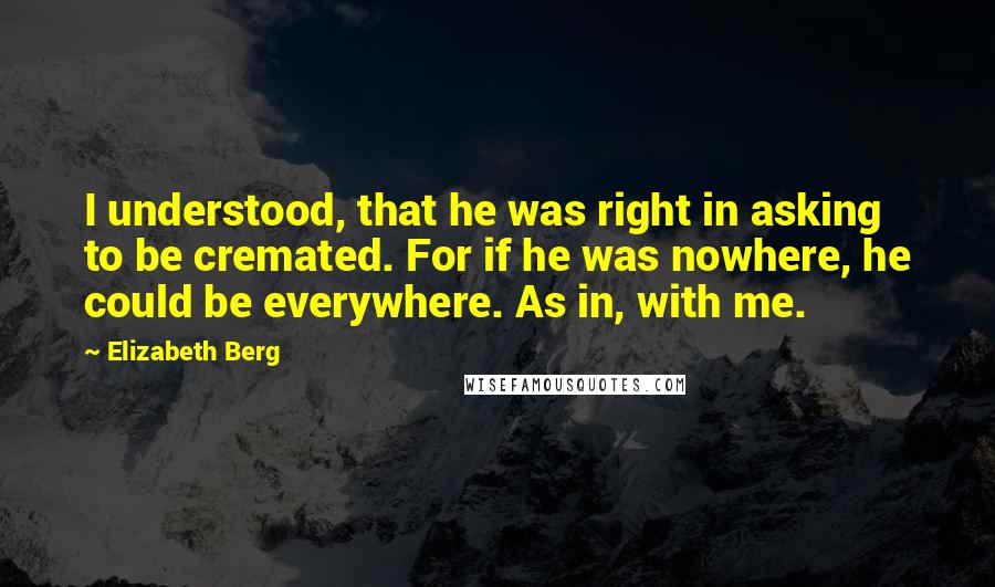 Elizabeth Berg Quotes: I understood, that he was right in asking to be cremated. For if he was nowhere, he could be everywhere. As in, with me.