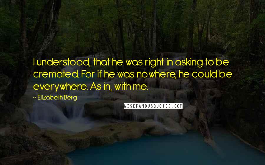 Elizabeth Berg Quotes: I understood, that he was right in asking to be cremated. For if he was nowhere, he could be everywhere. As in, with me.