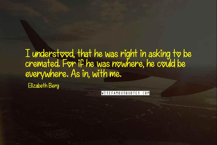 Elizabeth Berg Quotes: I understood, that he was right in asking to be cremated. For if he was nowhere, he could be everywhere. As in, with me.