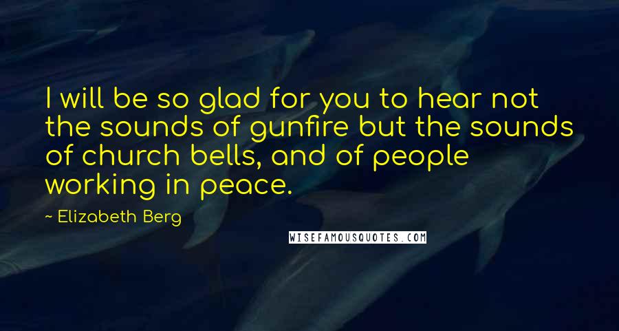 Elizabeth Berg Quotes: I will be so glad for you to hear not the sounds of gunfire but the sounds of church bells, and of people working in peace.