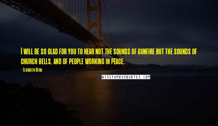 Elizabeth Berg Quotes: I will be so glad for you to hear not the sounds of gunfire but the sounds of church bells, and of people working in peace.