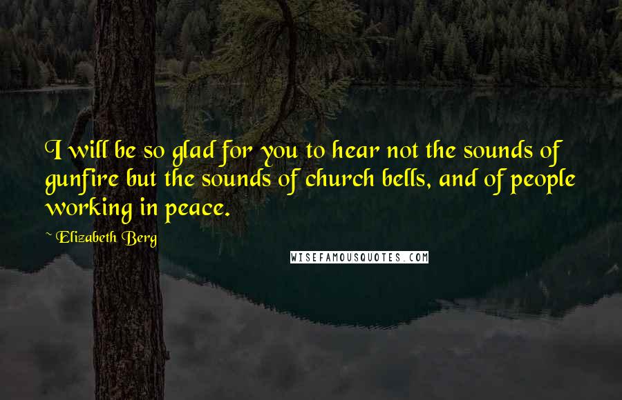 Elizabeth Berg Quotes: I will be so glad for you to hear not the sounds of gunfire but the sounds of church bells, and of people working in peace.