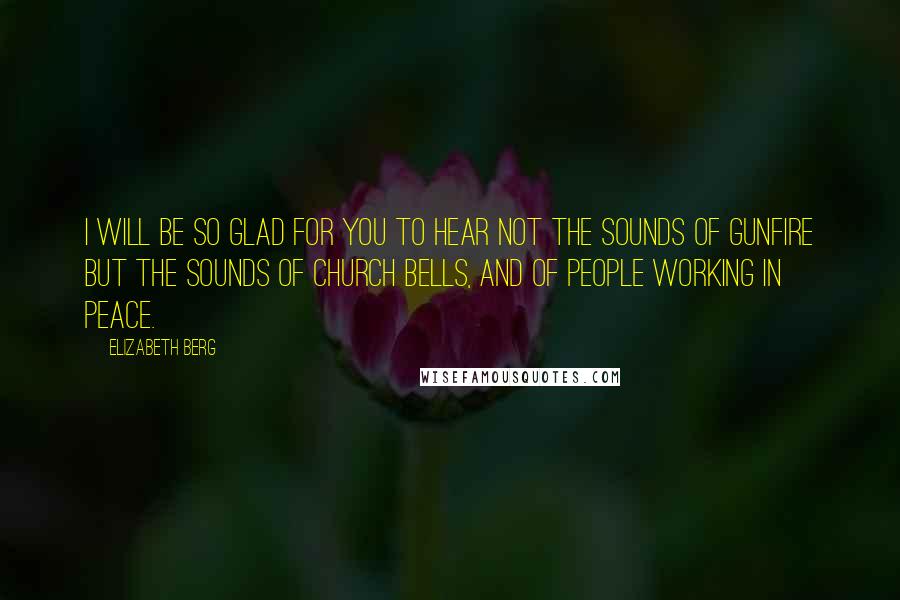 Elizabeth Berg Quotes: I will be so glad for you to hear not the sounds of gunfire but the sounds of church bells, and of people working in peace.