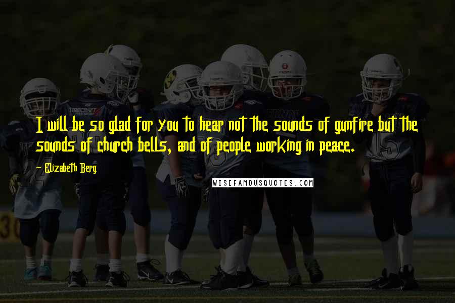 Elizabeth Berg Quotes: I will be so glad for you to hear not the sounds of gunfire but the sounds of church bells, and of people working in peace.