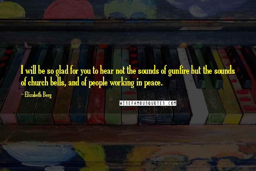 Elizabeth Berg Quotes: I will be so glad for you to hear not the sounds of gunfire but the sounds of church bells, and of people working in peace.