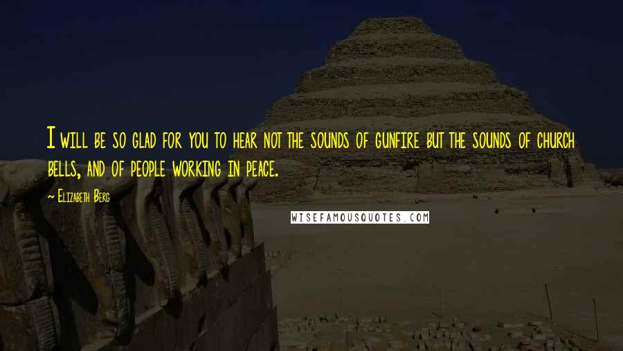 Elizabeth Berg Quotes: I will be so glad for you to hear not the sounds of gunfire but the sounds of church bells, and of people working in peace.