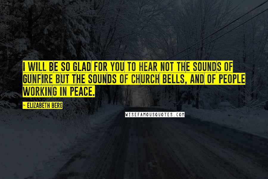 Elizabeth Berg Quotes: I will be so glad for you to hear not the sounds of gunfire but the sounds of church bells, and of people working in peace.