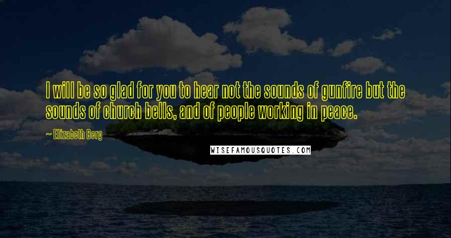 Elizabeth Berg Quotes: I will be so glad for you to hear not the sounds of gunfire but the sounds of church bells, and of people working in peace.