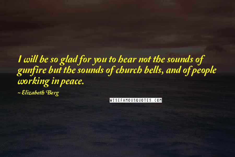 Elizabeth Berg Quotes: I will be so glad for you to hear not the sounds of gunfire but the sounds of church bells, and of people working in peace.