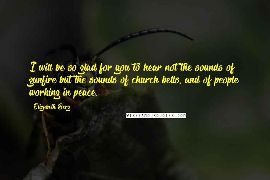 Elizabeth Berg Quotes: I will be so glad for you to hear not the sounds of gunfire but the sounds of church bells, and of people working in peace.