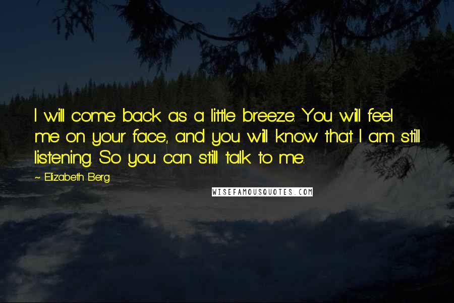 Elizabeth Berg Quotes: I will come back as a little breeze. You will feel me on your face, and you will know that I am still listening. So you can still talk to me.