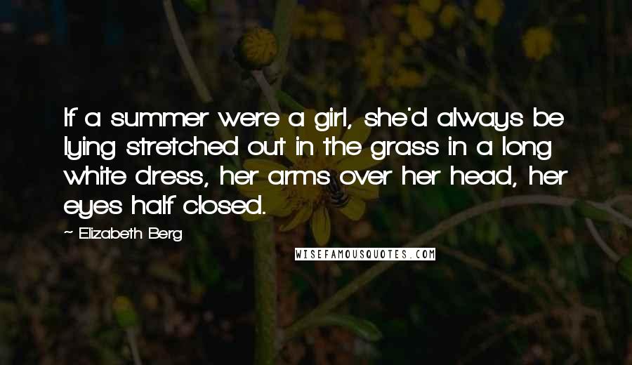 Elizabeth Berg Quotes: If a summer were a girl, she'd always be lying stretched out in the grass in a long white dress, her arms over her head, her eyes half closed.