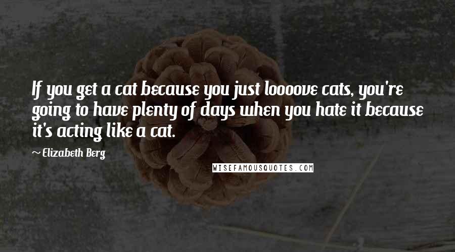 Elizabeth Berg Quotes: If you get a cat because you just loooove cats, you're going to have plenty of days when you hate it because it's acting like a cat.