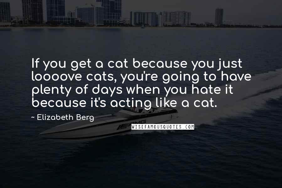 Elizabeth Berg Quotes: If you get a cat because you just loooove cats, you're going to have plenty of days when you hate it because it's acting like a cat.