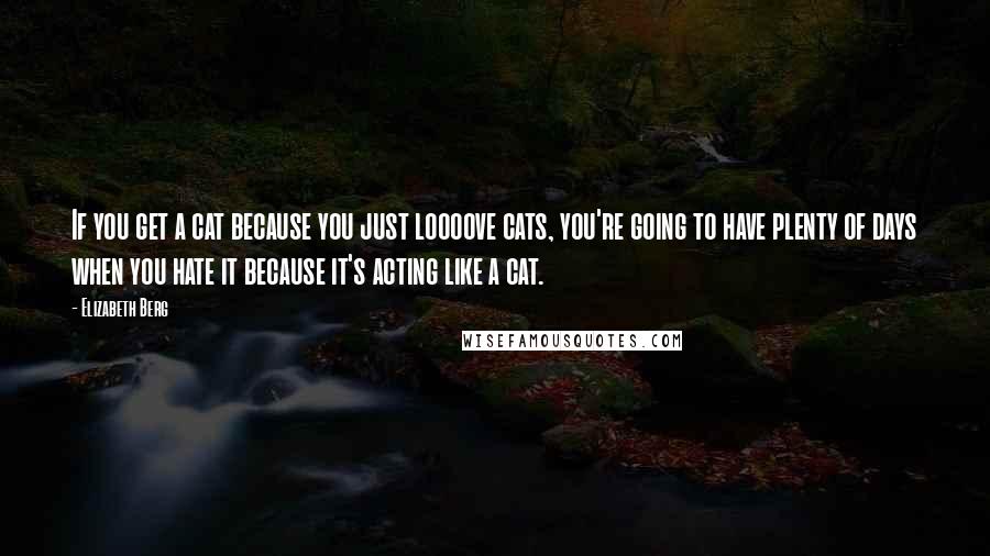 Elizabeth Berg Quotes: If you get a cat because you just loooove cats, you're going to have plenty of days when you hate it because it's acting like a cat.