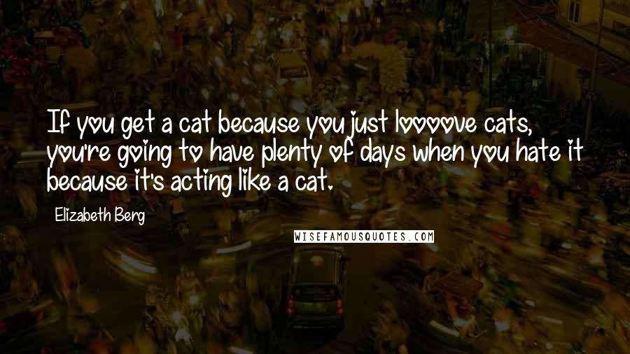 Elizabeth Berg Quotes: If you get a cat because you just loooove cats, you're going to have plenty of days when you hate it because it's acting like a cat.