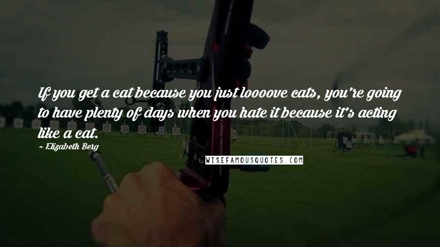 Elizabeth Berg Quotes: If you get a cat because you just loooove cats, you're going to have plenty of days when you hate it because it's acting like a cat.