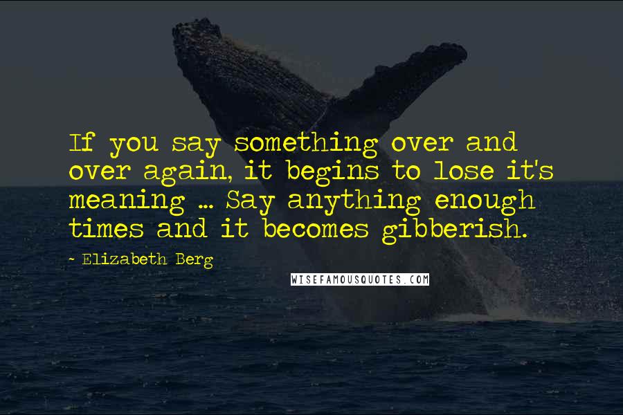 Elizabeth Berg Quotes: If you say something over and over again, it begins to lose it's meaning ... Say anything enough times and it becomes gibberish.