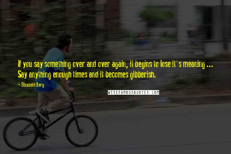 Elizabeth Berg Quotes: If you say something over and over again, it begins to lose it's meaning ... Say anything enough times and it becomes gibberish.