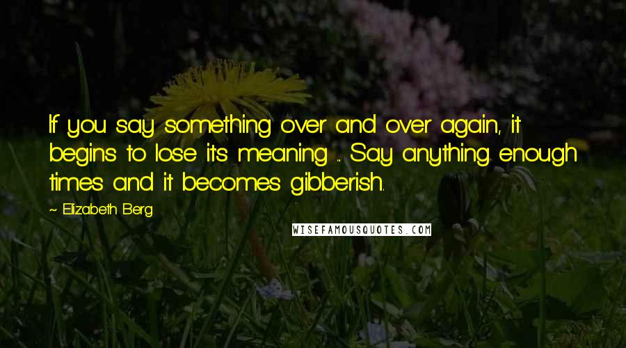 Elizabeth Berg Quotes: If you say something over and over again, it begins to lose it's meaning ... Say anything enough times and it becomes gibberish.