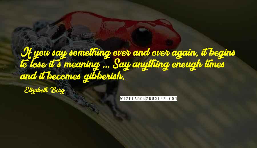 Elizabeth Berg Quotes: If you say something over and over again, it begins to lose it's meaning ... Say anything enough times and it becomes gibberish.