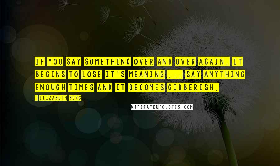 Elizabeth Berg Quotes: If you say something over and over again, it begins to lose it's meaning ... Say anything enough times and it becomes gibberish.