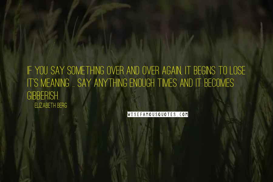 Elizabeth Berg Quotes: If you say something over and over again, it begins to lose it's meaning ... Say anything enough times and it becomes gibberish.