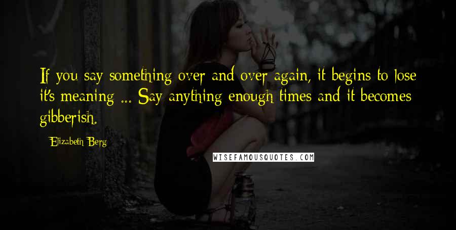 Elizabeth Berg Quotes: If you say something over and over again, it begins to lose it's meaning ... Say anything enough times and it becomes gibberish.