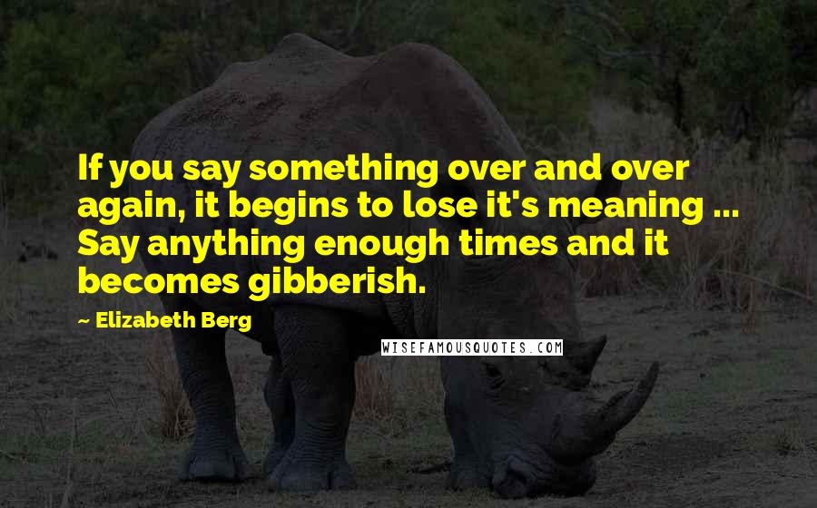 Elizabeth Berg Quotes: If you say something over and over again, it begins to lose it's meaning ... Say anything enough times and it becomes gibberish.