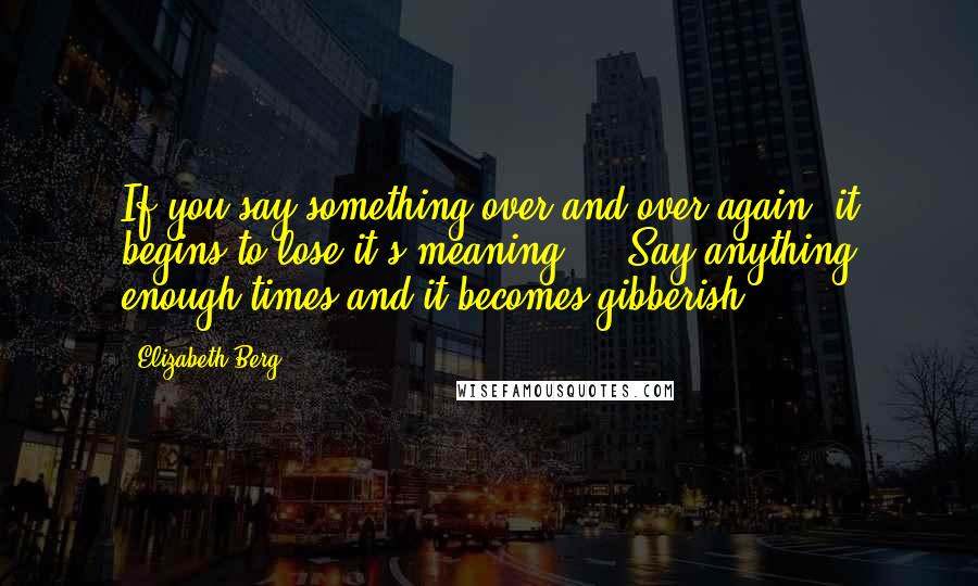 Elizabeth Berg Quotes: If you say something over and over again, it begins to lose it's meaning ... Say anything enough times and it becomes gibberish.