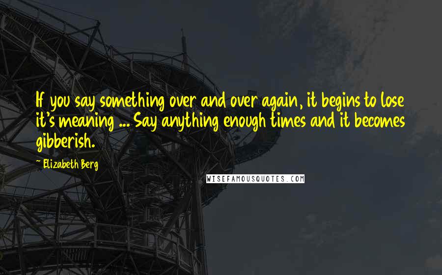 Elizabeth Berg Quotes: If you say something over and over again, it begins to lose it's meaning ... Say anything enough times and it becomes gibberish.