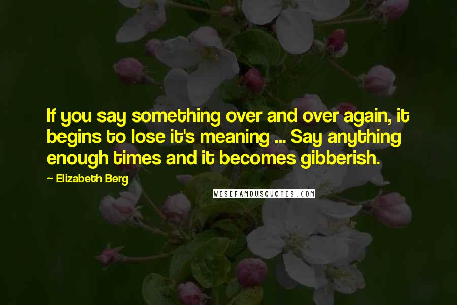 Elizabeth Berg Quotes: If you say something over and over again, it begins to lose it's meaning ... Say anything enough times and it becomes gibberish.