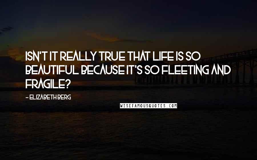 Elizabeth Berg Quotes: Isn't it really true that life is so beautiful because it's so fleeting and fragile?