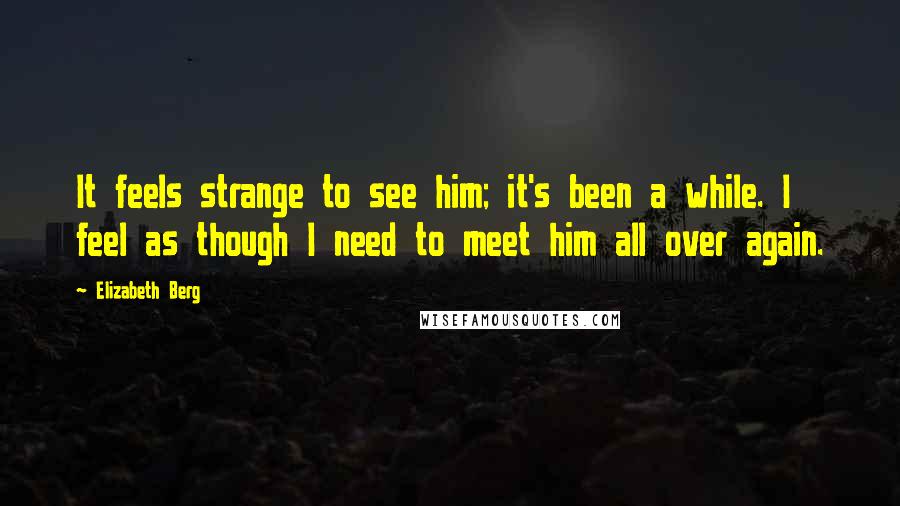 Elizabeth Berg Quotes: It feels strange to see him; it's been a while. I feel as though I need to meet him all over again.