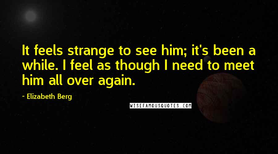 Elizabeth Berg Quotes: It feels strange to see him; it's been a while. I feel as though I need to meet him all over again.
