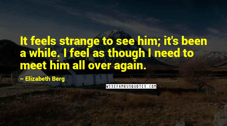 Elizabeth Berg Quotes: It feels strange to see him; it's been a while. I feel as though I need to meet him all over again.