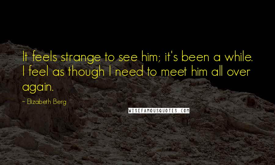 Elizabeth Berg Quotes: It feels strange to see him; it's been a while. I feel as though I need to meet him all over again.