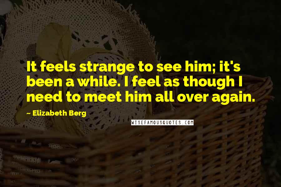 Elizabeth Berg Quotes: It feels strange to see him; it's been a while. I feel as though I need to meet him all over again.