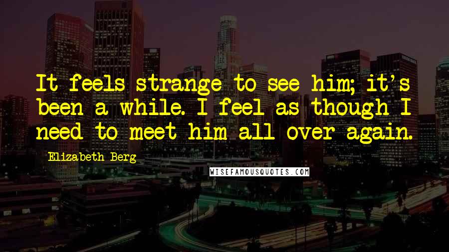 Elizabeth Berg Quotes: It feels strange to see him; it's been a while. I feel as though I need to meet him all over again.