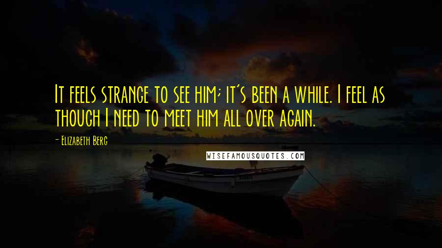 Elizabeth Berg Quotes: It feels strange to see him; it's been a while. I feel as though I need to meet him all over again.