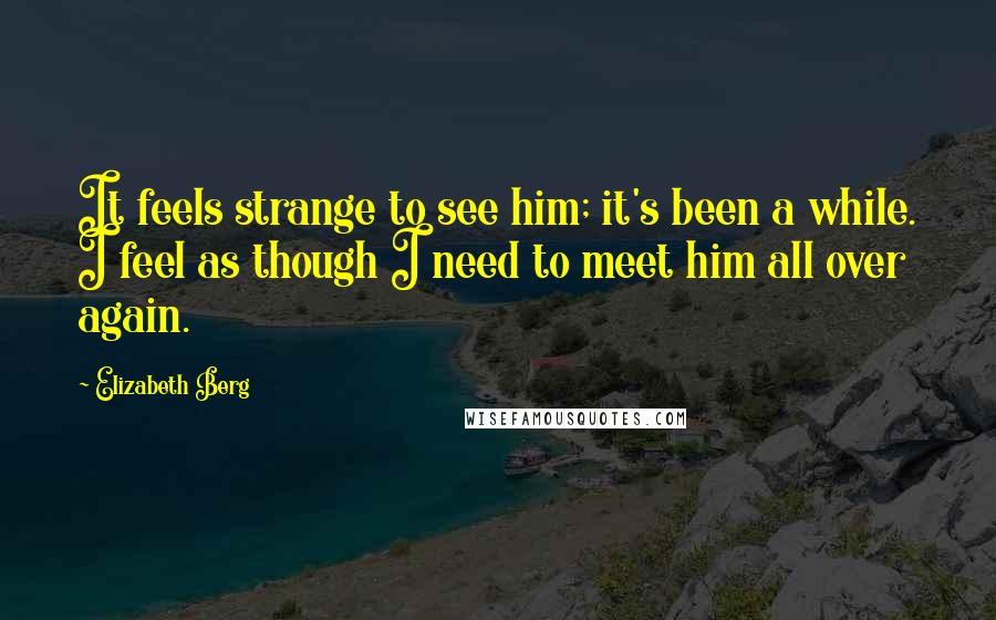 Elizabeth Berg Quotes: It feels strange to see him; it's been a while. I feel as though I need to meet him all over again.