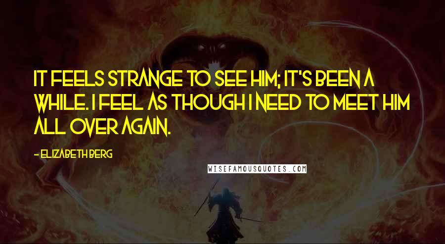 Elizabeth Berg Quotes: It feels strange to see him; it's been a while. I feel as though I need to meet him all over again.