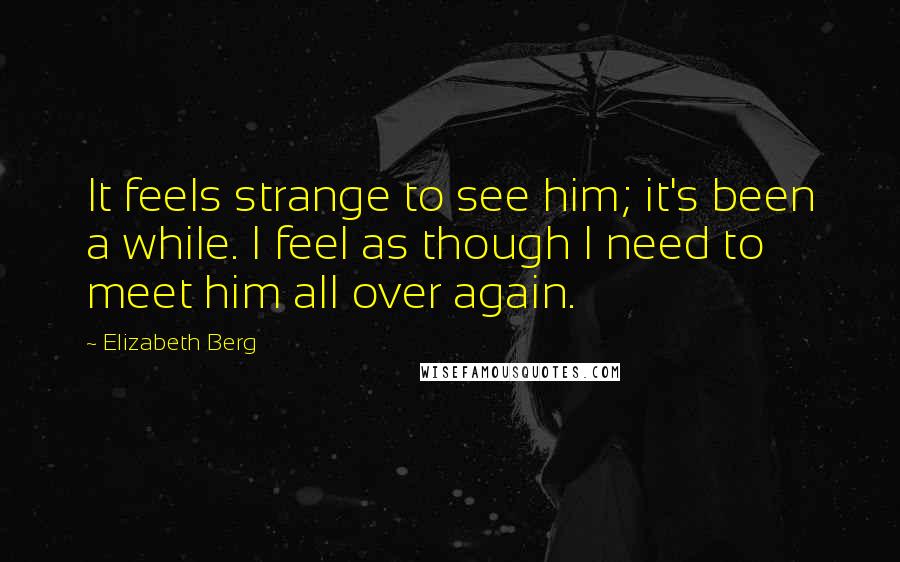 Elizabeth Berg Quotes: It feels strange to see him; it's been a while. I feel as though I need to meet him all over again.