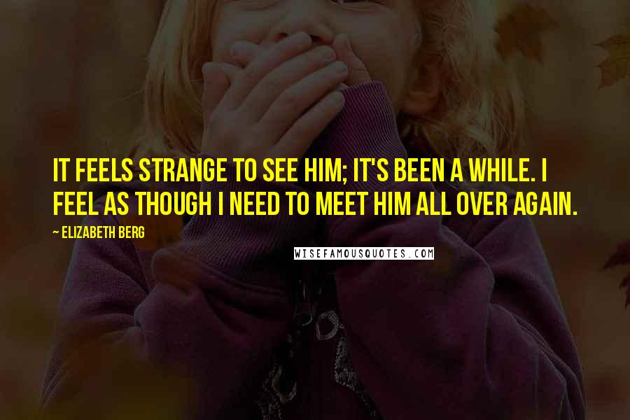 Elizabeth Berg Quotes: It feels strange to see him; it's been a while. I feel as though I need to meet him all over again.