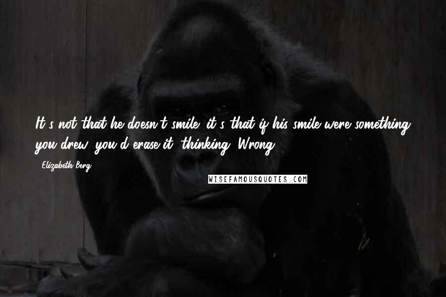 Elizabeth Berg Quotes: It's not that he doesn't smile; it's that if his smile were something you drew, you'd erase it, thinking, Wrong.