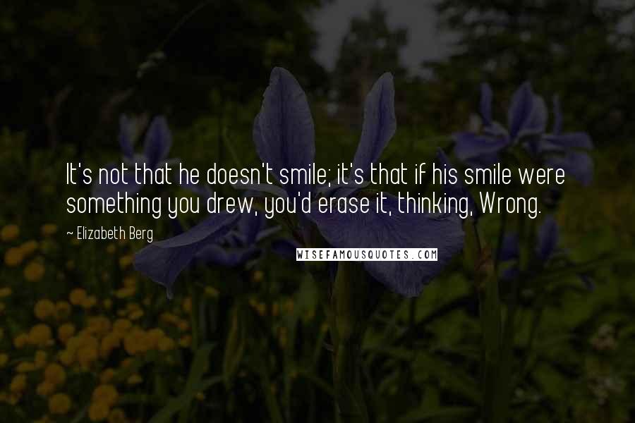 Elizabeth Berg Quotes: It's not that he doesn't smile; it's that if his smile were something you drew, you'd erase it, thinking, Wrong.