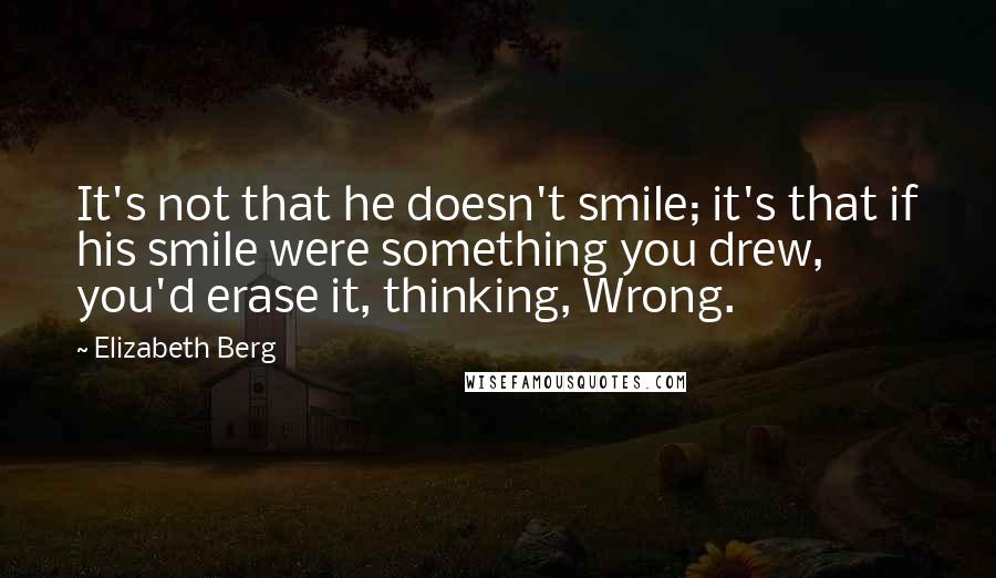 Elizabeth Berg Quotes: It's not that he doesn't smile; it's that if his smile were something you drew, you'd erase it, thinking, Wrong.