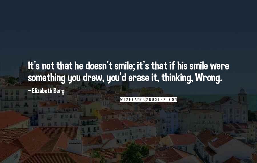 Elizabeth Berg Quotes: It's not that he doesn't smile; it's that if his smile were something you drew, you'd erase it, thinking, Wrong.