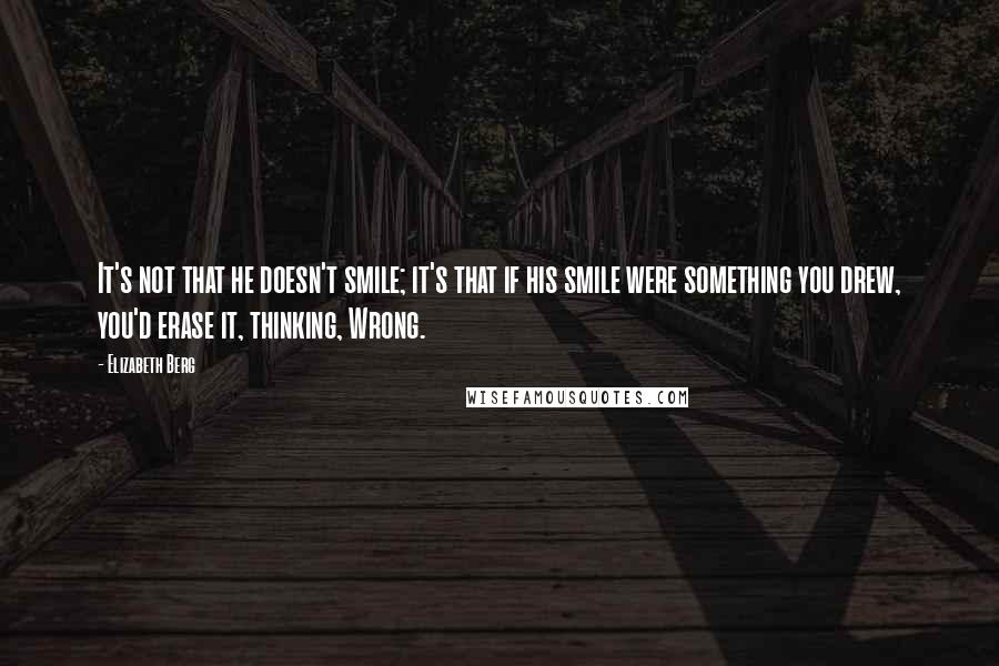 Elizabeth Berg Quotes: It's not that he doesn't smile; it's that if his smile were something you drew, you'd erase it, thinking, Wrong.