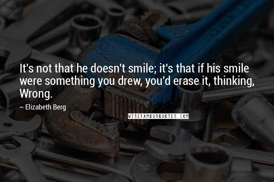 Elizabeth Berg Quotes: It's not that he doesn't smile; it's that if his smile were something you drew, you'd erase it, thinking, Wrong.